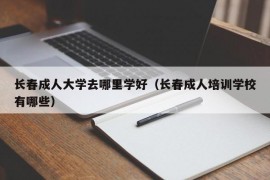 长春成人大学去哪里学好（长春成人培训学校有哪些）