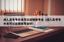 成人高考专升本可以选哪些专业（成人高考专升本可以选哪些专业好）