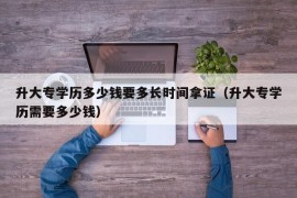 升大专学历多少钱要多长时间拿证（升大专学历需要多少钱）