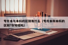 专升本与本科的区别有什么（专升本和本科的区别?你知晓吗）