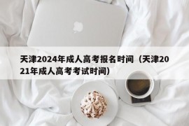 天津2024年成人高考报名时间（天津2021年成人高考考试时间）