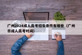 广州2024成人高考招生条件有哪些（广州市成人高考时间）