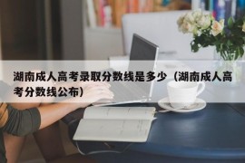 湖南成人高考录取分数线是多少（湖南成人高考分数线公布）