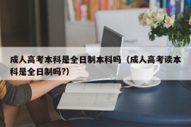 成人高考本科是全日制本科吗（成人高考读本科是全日制吗?）