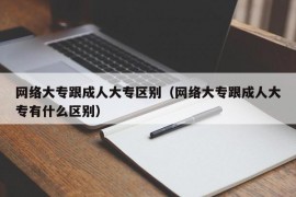 网络大专跟成人大专区别（网络大专跟成人大专有什么区别）