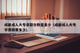 成都成人大专录取分数是多少（成都成人大专学费需要多少）