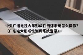 中央广播电视大学形成性测评系统怎么操作?（广东电大形成性测评系统登录）