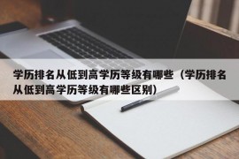 学历排名从低到高学历等级有哪些（学历排名从低到高学历等级有哪些区别）