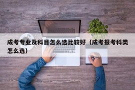 成考专业及科目怎么选比较好（成考报考科类怎么选）