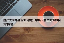 脱产大专毕业后如何提升学历（脱产大专如何升本科）