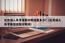 北京成人高考录取分数线是多少?（北京成人高考最低录取分数线）