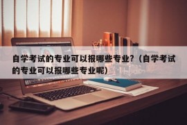 自学考试的专业可以报哪些专业?（自学考试的专业可以报哪些专业呢）