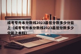 成考专升本分数线2023最低分数多少分能上（成考专升本分数线2023最低分数多少分能上本科）