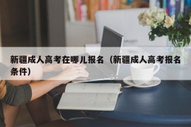 新疆成人高考在哪儿报名（新疆成人高考报名条件）