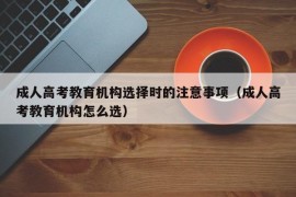 成人高考教育机构选择时的注意事项（成人高考教育机构怎么选）