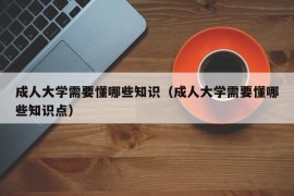 成人大学需要懂哪些知识（成人大学需要懂哪些知识点）