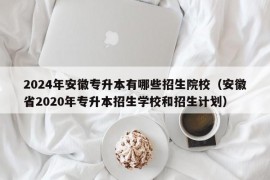 2024年安徽专升本有哪些招生院校（安徽省2020年专升本招生学校和招生计划）