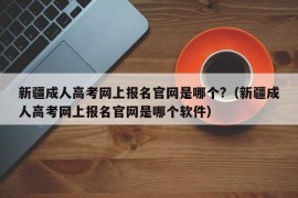 新疆成人高考网上报名官网是哪个?（新疆成人高考网上报名官网是哪个软件）