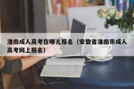 淮南成人高考在哪儿报名（安徽省淮南市成人高考网上报名）