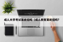 成人大学考试算统招吗（成人教育算统招吗?）