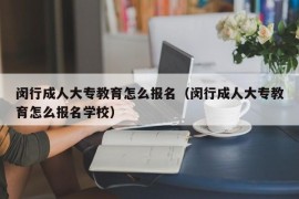 闵行成人大专教育怎么报名（闵行成人大专教育怎么报名学校）