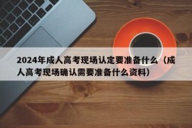 2024年成人高考现场认定要准备什么（成人高考现场确认需要准备什么资料）