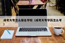 成考大专怎么报名学校（成考大专学历怎么考）