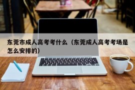 东莞市成人高考考什么（东莞成人高考考场是怎么安排的）