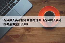 西藏成人高考报考条件是什么（西藏成人高考报考条件是什么呢）