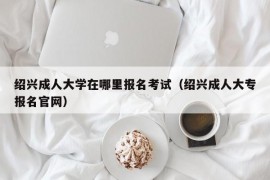 绍兴成人大学在哪里报名考试（绍兴成人大专报名官网）