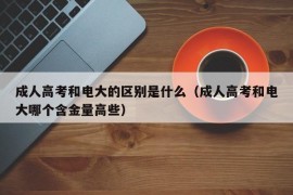 成人高考和电大的区别是什么（成人高考和电大哪个含金量高些）