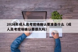 2024年成人高考现场确认要准备什么（成人高考现场确认要很久吗）