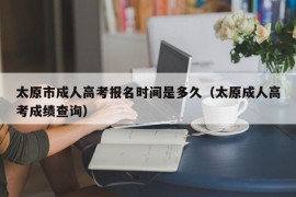 太原市成人高考报名时间是多久（太原成人高考成绩查询）