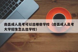 南昌成人高考可以选哪些学校（南昌成人高考大学招生怎么选学校）