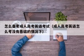 怎么备考成人高考英语考试（成人高考英语怎么考没有基础的情况下）