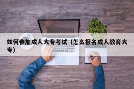 如何参加成人大专考试（怎么报名成人教育大专）