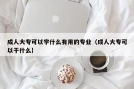 成人大专可以学什么有用的专业（成人大专可以干什么）