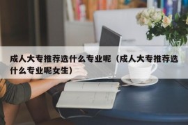 成人大专推荐选什么专业呢（成人大专推荐选什么专业呢女生）