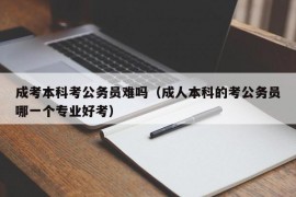 成考本科考公务员难吗（成人本科的考公务员哪一个专业好考）