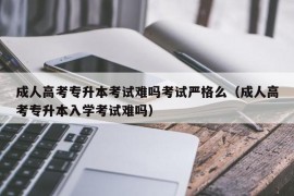 成人高考专升本考试难吗考试严格么（成人高考专升本入学考试难吗）