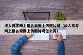 成人高考网上报名需要上传照片吗（成人高考网上报名需要上传照片吗怎么弄）