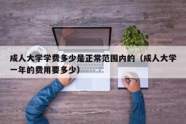 成人大学学费多少是正常范围内的（成人大学一年的费用要多少）