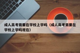 成人高考需要在学校上学吗（成人高考需要在学校上学吗现在）