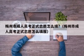 梅州市成人高考正式志愿怎么填?（梅州市成人高考正式志愿怎么填报）