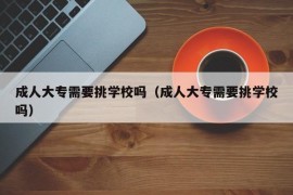 成人大专需要挑学校吗（成人大专需要挑学校吗）