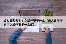 成人高考考完了之后还要干什么（成人高考考完了之后还要干什么呢）