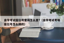 自学考试座位号查询怎么查?（自学考试考场座位号怎么排的）