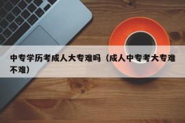 中专学历考成人大专难吗（成人中专考大专难不难）