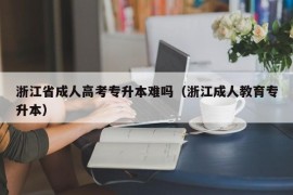 浙江省成人高考专升本难吗（浙江成人教育专升本）