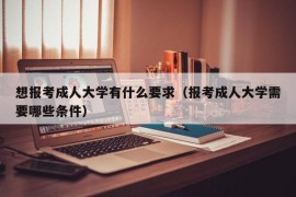 想报考成人大学有什么要求（报考成人大学需要哪些条件）